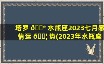 塔罗 💮 水瓶座2023七月感情运 🐦 势(2023年水瓶座会和旧爱复合)